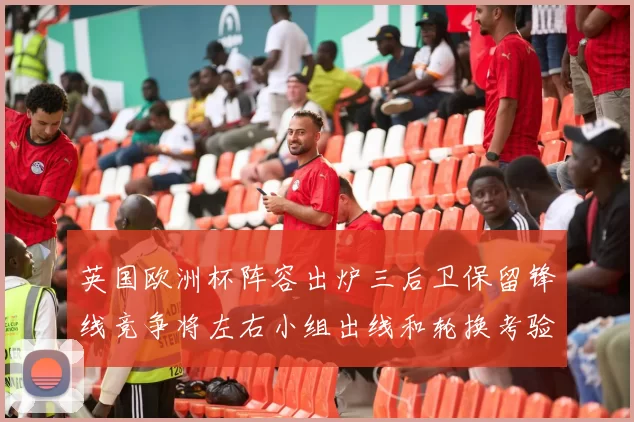 英国欧洲杯阵容出炉三后卫保留锋线竞争将左右小组出线和轮换考验