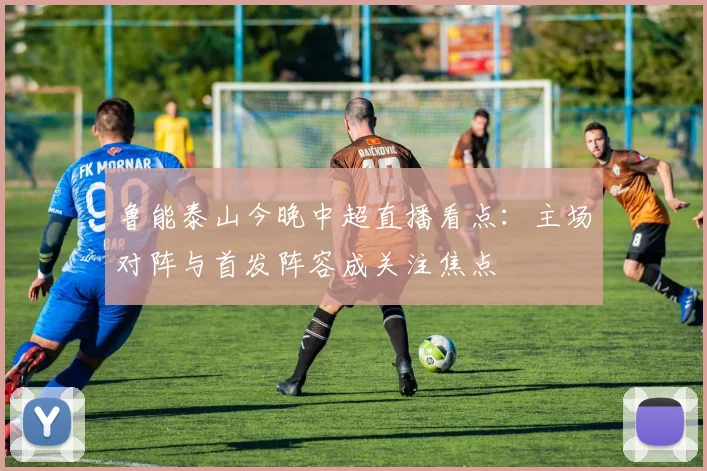 鲁能泰山今晚中超直播看点：主场对阵与首发阵容成关注焦点