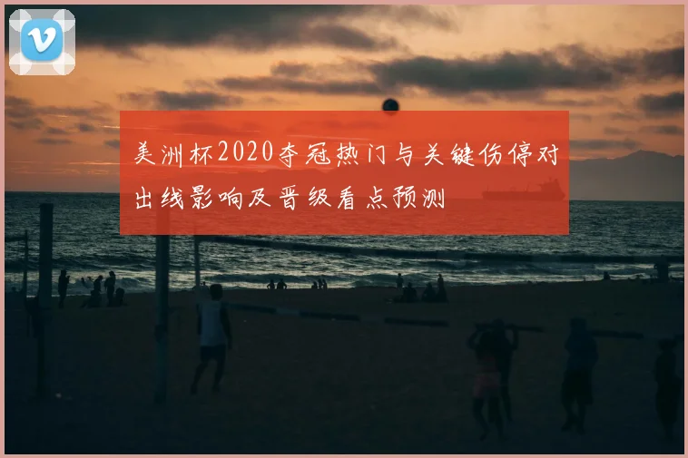 美洲杯2020夺冠热门与关键伤停对出线影响及晋级看点预测