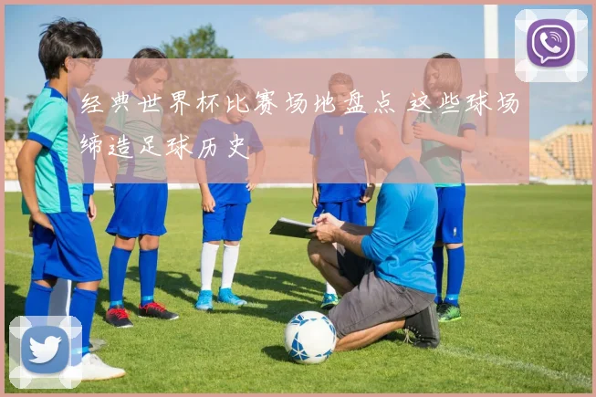 经典世界杯比赛场地盘点 这些球场缔造足球历史