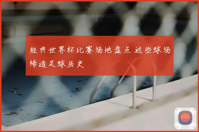 经典世界杯比赛场地盘点 这些球场缔造足球历史