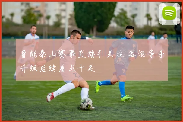 鲁能泰山赛事直播引关注 客场争夺升级后续看点十足