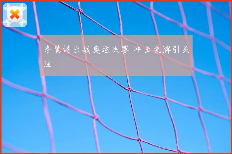 李慧诗出战奥运决赛 冲击奖牌引关注