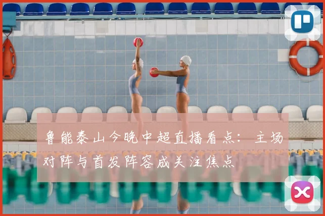 鲁能泰山今晚中超直播看点：主场对阵与首发阵容成关注焦点