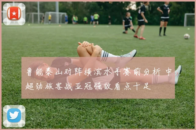 鲁能泰山对阵横滨水手赛前分析 中超劲旅客战亚冠强敌看点十足