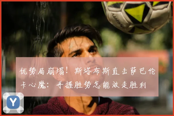 优势局崩塌!斯塔布斯直击萨巴伦卡心魔:手握胜势怎能放走胜利