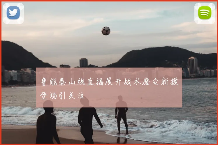鲁能泰山线直播展开战术磨合新援登场引关注