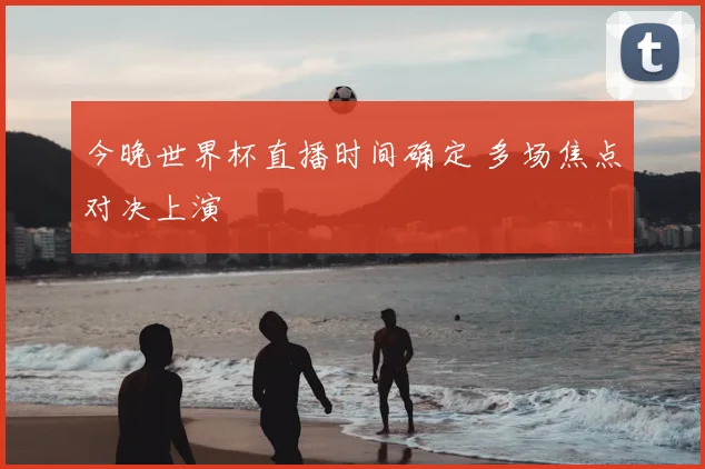今晚世界杯直播时间确定 多场焦点对决上演