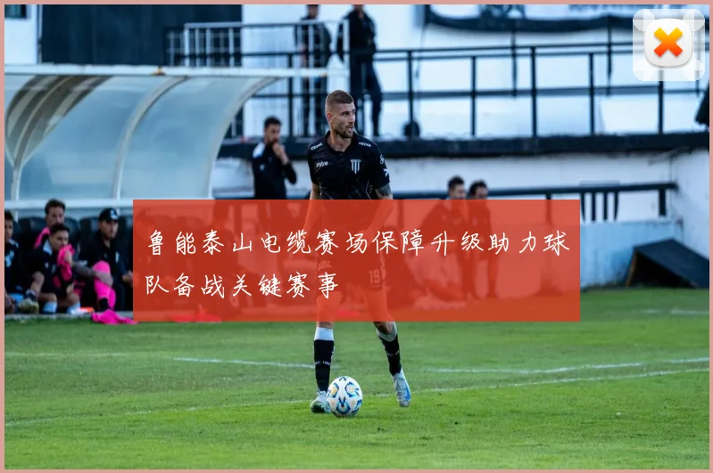 鲁能泰山电缆赛场保障升级助力球队备战关键赛事