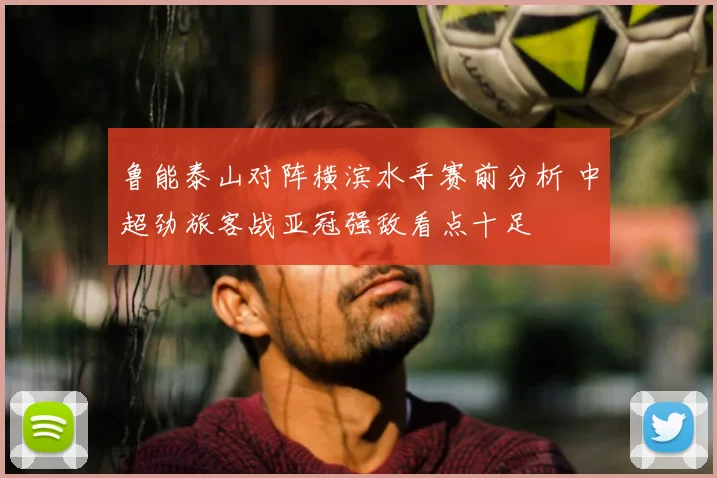 鲁能泰山对阵横滨水手赛前分析 中超劲旅客战亚冠强敌看点十足