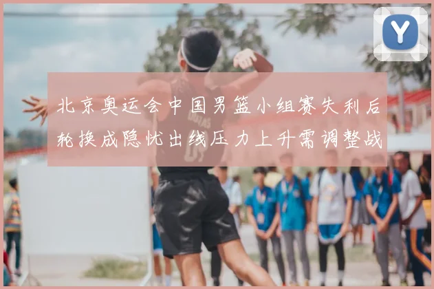 北京奥运会中国男篮小组赛失利后轮换成隐忧出线压力上升需调整战术