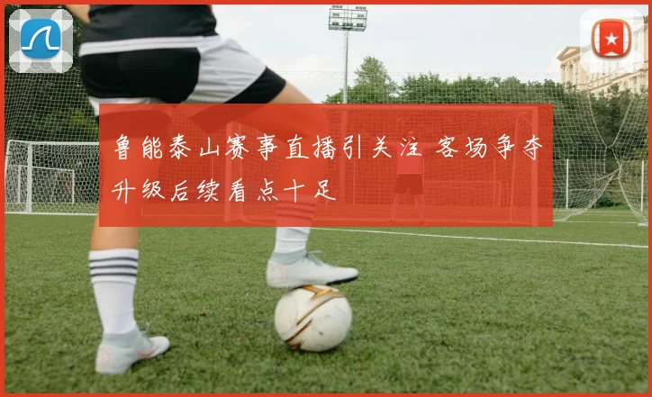 鲁能泰山赛事直播引关注 客场争夺升级后续看点十足