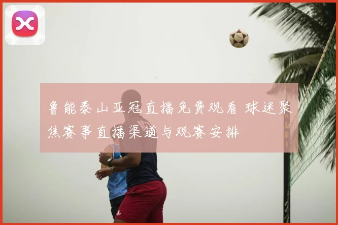 鲁能泰山亚冠直播免费观看 球迷聚焦赛事直播渠道与观赛安排